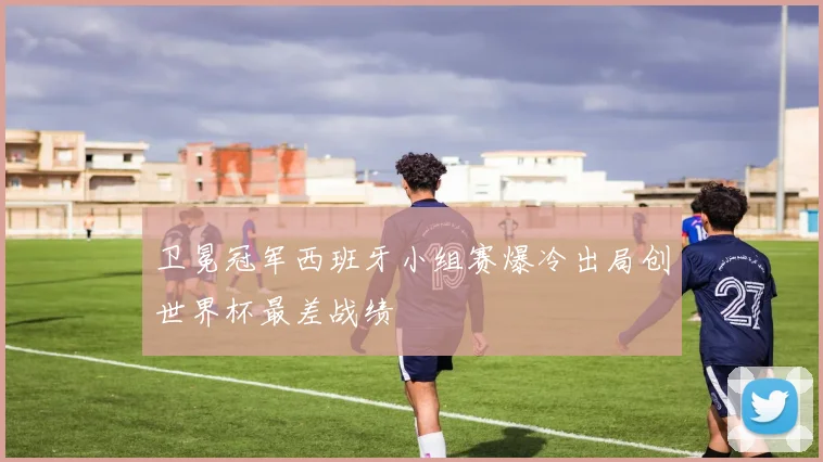 卫冕冠军西班牙小组赛爆冷出局创世界杯最差战绩
