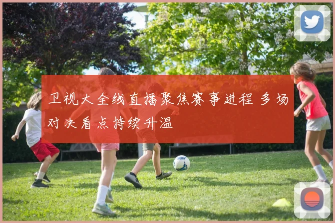 卫视大全线直播聚焦赛事进程 多场对决看点持续升温