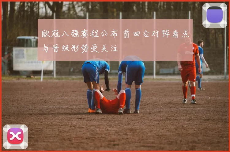 欧冠八强赛程公布 首回合对阵看点与晋级形势受关注