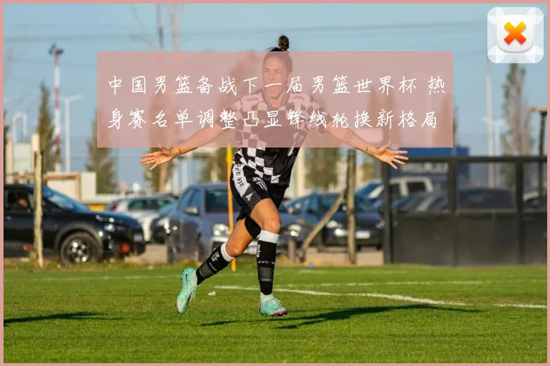 中国男篮备战下一届男篮世界杯 热身赛名单调整凸显锋线轮换新格局