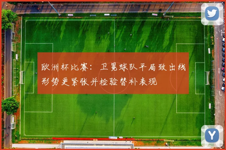 欧洲杯比赛：卫冕球队平局致出线形势更紧张并检验替补表现