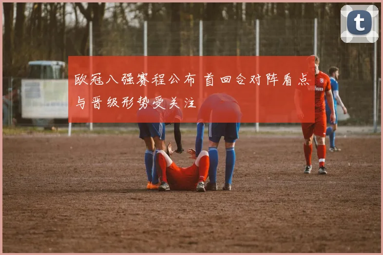 欧冠八强赛程公布 首回合对阵看点与晋级形势受关注