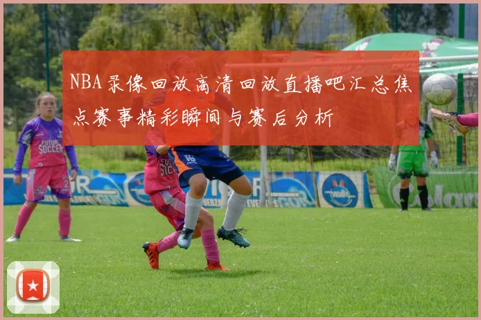 NBA录像回放高清回放直播吧汇总焦点赛事精彩瞬间与赛后分析