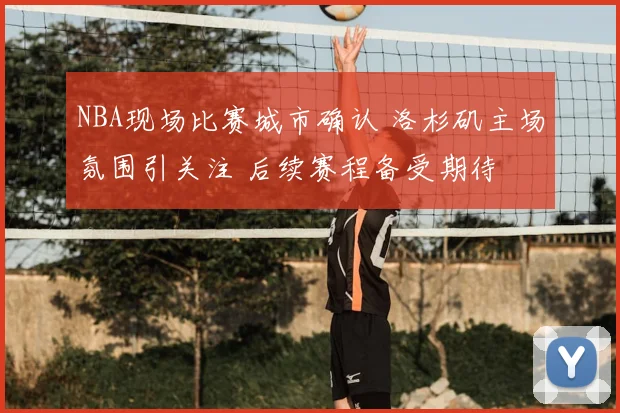 NBA现场比赛城市确认 洛杉矶主场氛围引关注 后续赛程备受期待