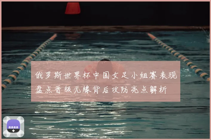 俄罗斯世界杯中国女足小组赛表现盘点晋级无缘背后攻防亮点解析