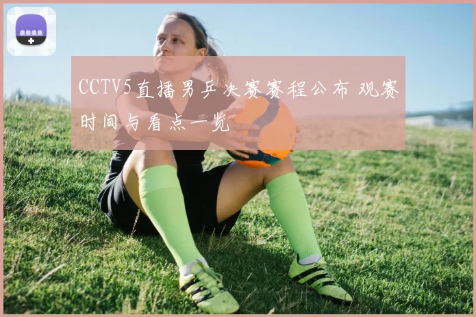 CCTV5直播男乒决赛赛程公布 观赛时间与看点一览