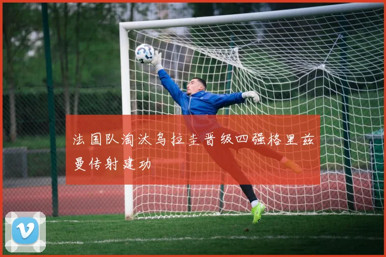 法国队淘汰乌拉圭晋级四强格里兹曼传射建功