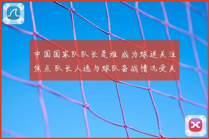 中国国家队队长是谁 成为球迷关注焦点 队长人选与球队备战情况受关注