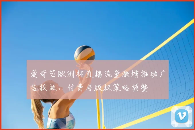 爱奇艺欧洲杯直播流量激增推动广告投放、付费与版权策略调整