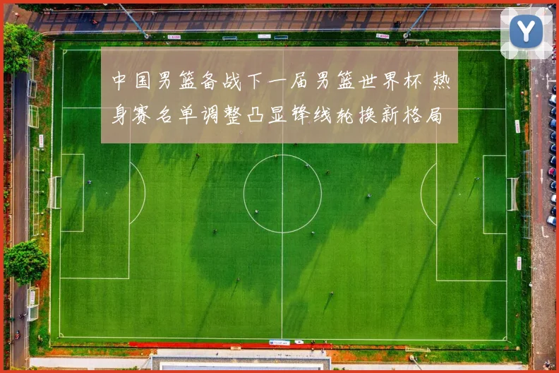 中国男篮备战下一届男篮世界杯 热身赛名单调整凸显锋线轮换新格局