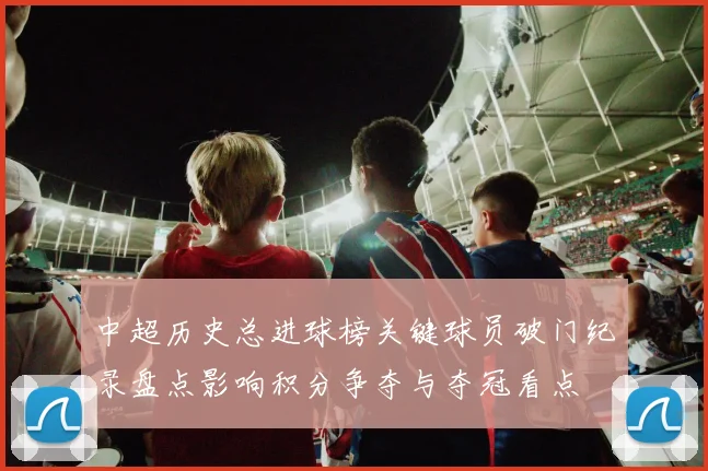 中超历史总进球榜关键球员破门纪录盘点影响积分争夺与夺冠看点