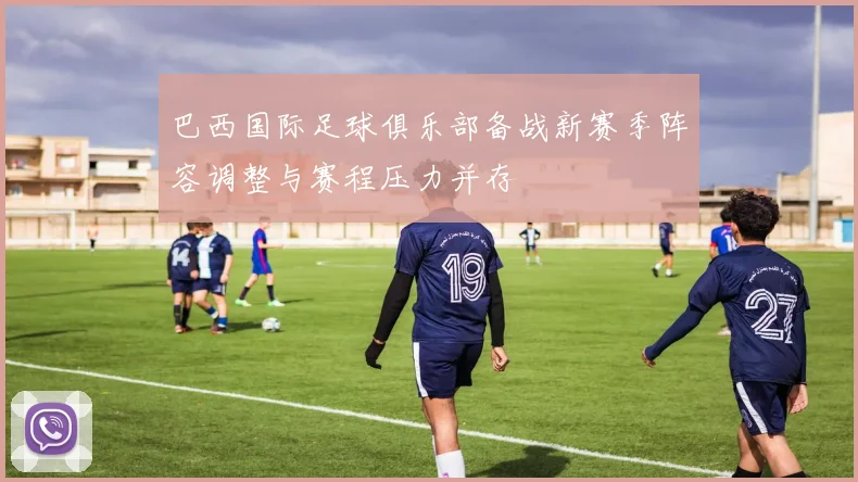 巴西国际足球俱乐部备战新赛季阵容调整与赛程压力并存