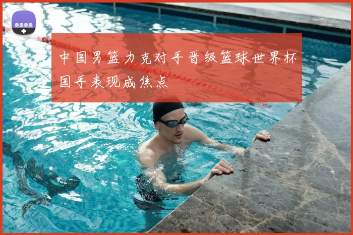 中国男篮力克对手晋级篮球世界杯国手表现成焦点
