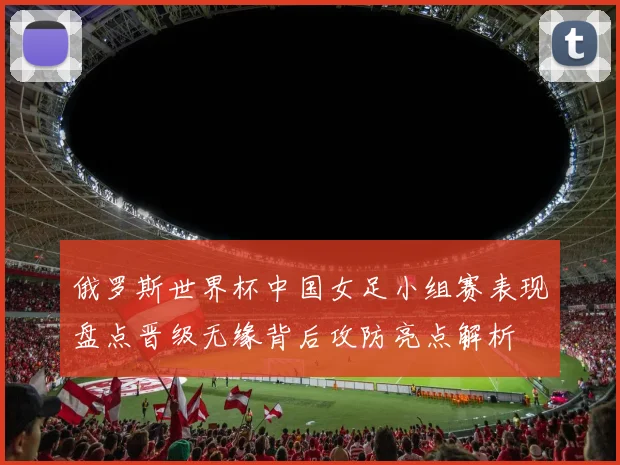 俄罗斯世界杯中国女足小组赛表现盘点晋级无缘背后攻防亮点解析
