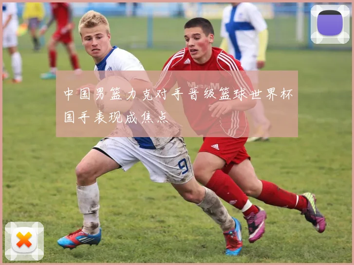 中国男篮力克对手晋级篮球世界杯国手表现成焦点