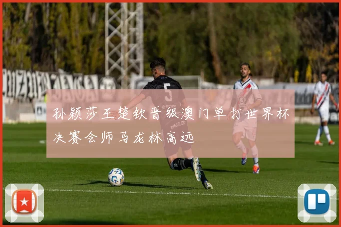 孙颖莎王楚钦晋级澳门单打世界杯决赛会师马龙林高远