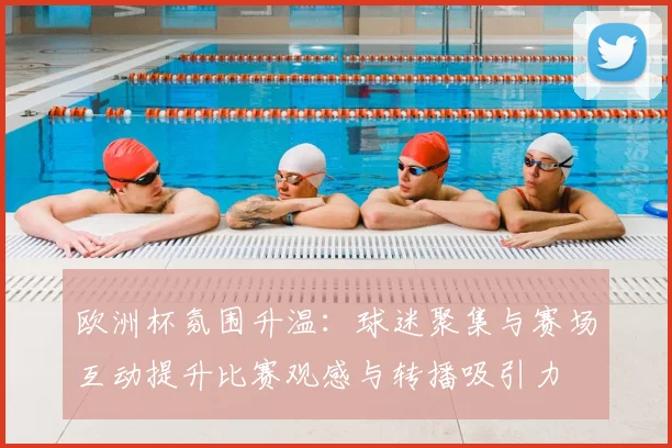 欧洲杯氛围升温：球迷聚集与赛场互动提升比赛观感与转播吸引力