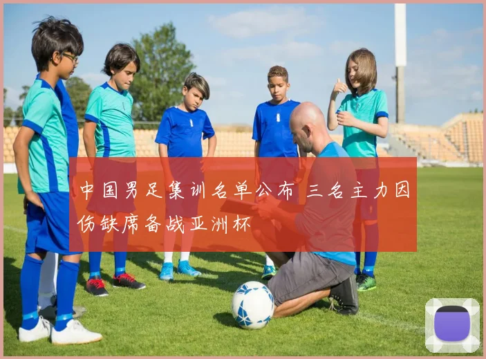 中国男足集训名单公布 三名主力因伤缺席备战亚洲杯