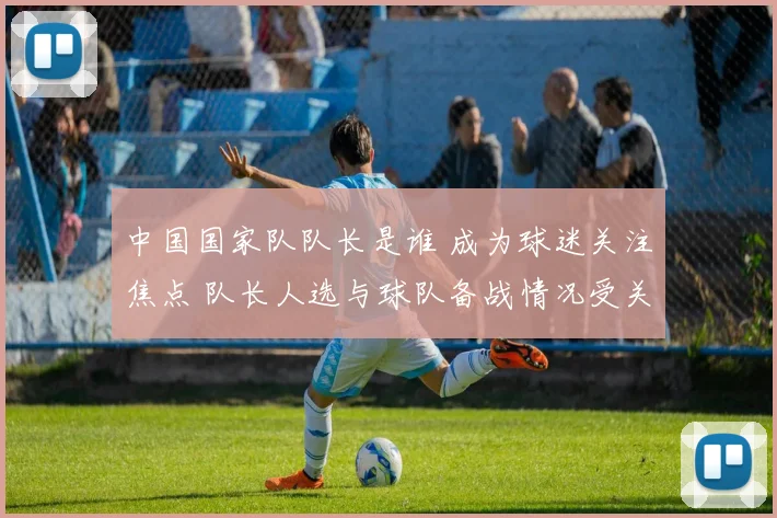 中国国家队队长是谁 成为球迷关注焦点 队长人选与球队备战情况受关注