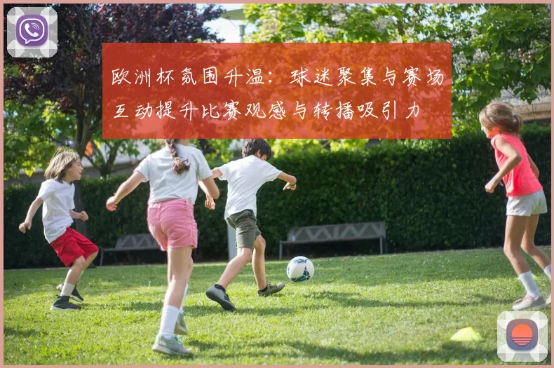 欧洲杯氛围升温：球迷聚集与赛场互动提升比赛观感与转播吸引力