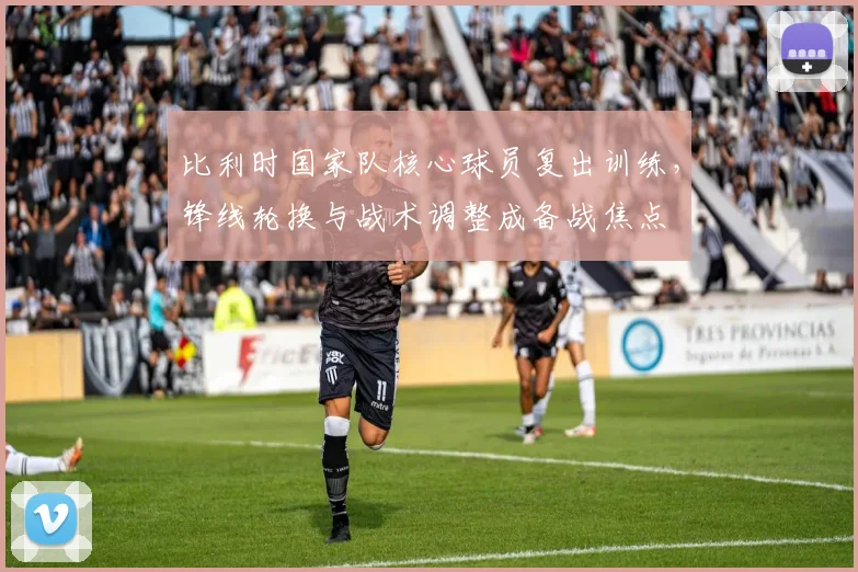 比利时国家队核心球员复出训练，锋线轮换与战术调整成备战焦点