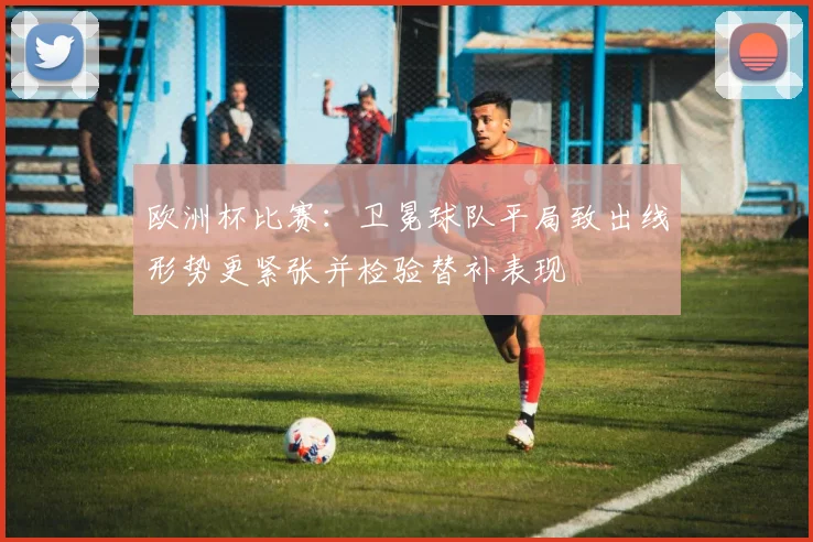 欧洲杯比赛：卫冕球队平局致出线形势更紧张并检验替补表现