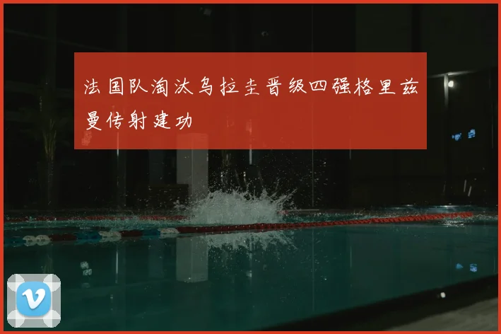 法国队淘汰乌拉圭晋级四强格里兹曼传射建功