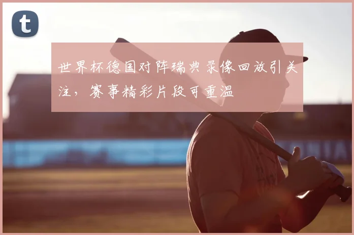 世界杯德国对阵瑞典录像回放引关注，赛事精彩片段可重温