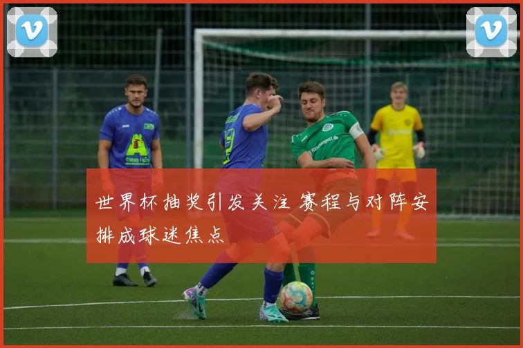 世界杯抽奖引发关注 赛程与对阵安排成球迷焦点